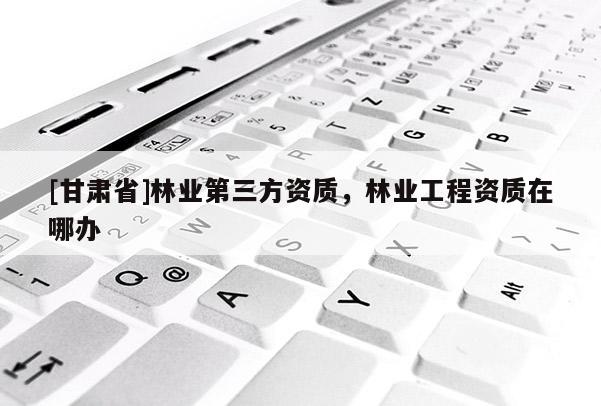 [甘肅省]林業(yè)第三方資質，林業(yè)工程資質在哪辦