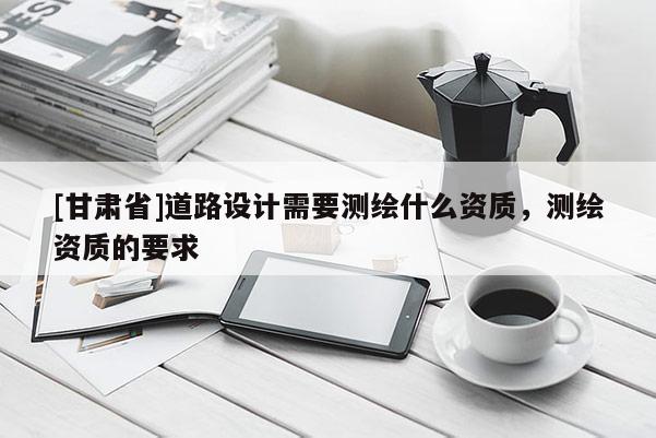 [甘肅省]道路設計需要測繪什么資質，測繪資質的要求