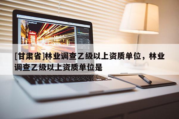 [甘肅省]林業(yè)調(diào)查乙級以上資質(zhì)單位，林業(yè)調(diào)查乙級以上資質(zhì)單位是