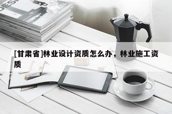 [甘肅省]林業(yè)設(shè)計(jì)資質(zhì)怎么辦，林業(yè)施工資質(zhì)