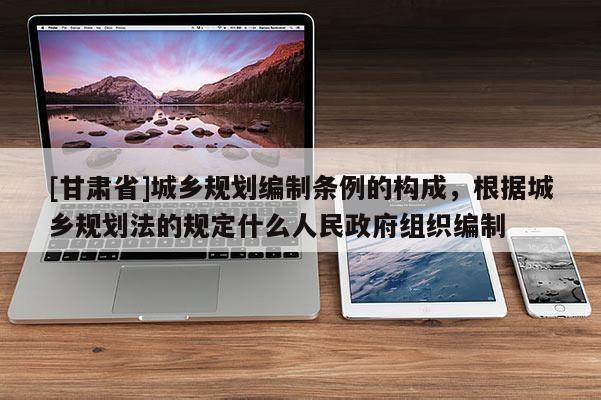 [甘肅省]城鄉(xiāng)規(guī)劃編制條例的構(gòu)成，根據(jù)城鄉(xiāng)規(guī)劃法的規(guī)定什么人民政府組織編制