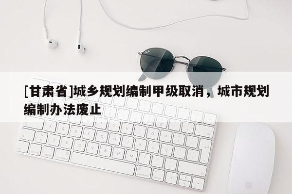 [甘肅省]城鄉(xiāng)規(guī)劃編制甲級取消，城市規(guī)劃編制辦法廢止