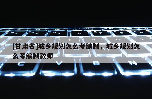 [甘肅省]城鄉(xiāng)規(guī)劃怎么考編制，城鄉(xiāng)規(guī)劃怎么考編制教師