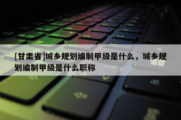 [甘肅省]城鄉(xiāng)規(guī)劃編制甲級(jí)是什么，城鄉(xiāng)規(guī)劃編制甲級(jí)是什么職稱(chēng)