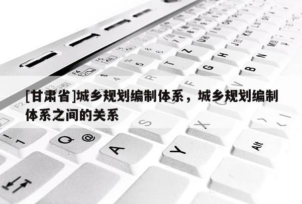 [甘肅省]城鄉(xiāng)規(guī)劃編制體系，城鄉(xiāng)規(guī)劃編制體系之間的關(guān)系