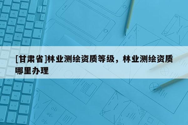 [甘肅省]林業(yè)測繪資質(zhì)等級，林業(yè)測繪資質(zhì)哪里辦理
