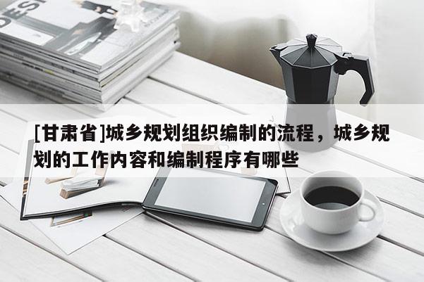 [甘肅省]城鄉(xiāng)規(guī)劃組織編制的流程，城鄉(xiāng)規(guī)劃的工作內(nèi)容和編制程序有哪些