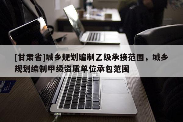 [甘肅省]城鄉(xiāng)規(guī)劃編制乙級承接范圍，城鄉(xiāng)規(guī)劃編制甲級資質(zhì)單位承包范圍