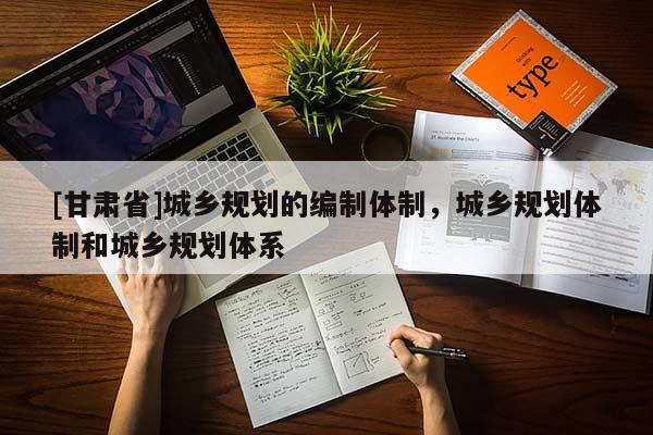 [甘肅省]城鄉(xiāng)規(guī)劃的編制體制，城鄉(xiāng)規(guī)劃體制和城鄉(xiāng)規(guī)劃體系