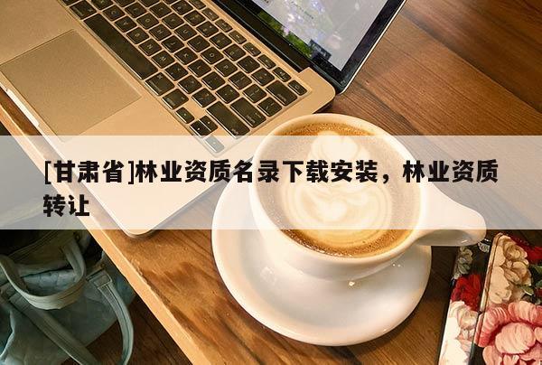 [甘肅省]林業(yè)資質(zhì)名錄下載安裝，林業(yè)資質(zhì)轉(zhuǎn)讓