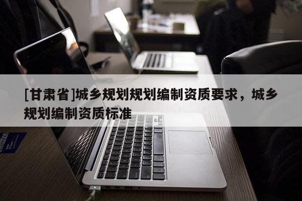 [甘肅省]城鄉(xiāng)規(guī)劃規(guī)劃編制資質(zhì)要求，城鄉(xiāng)規(guī)劃編制資質(zhì)標(biāo)準(zhǔn)