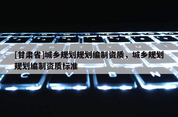 [甘肅省]城鄉(xiāng)規(guī)劃規(guī)劃編制資質(zhì)，城鄉(xiāng)規(guī)劃規(guī)劃編制資質(zhì)標(biāo)準(zhǔn)