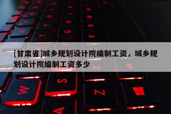 [甘肅省]城鄉(xiāng)規(guī)劃設計院編制工資，城鄉(xiāng)規(guī)劃設計院編制工資多少