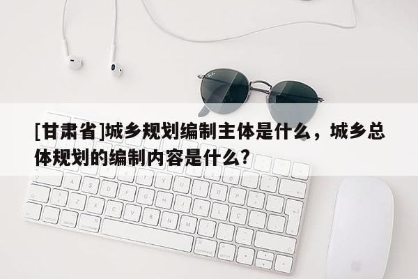 [甘肅省]城鄉(xiāng)規(guī)劃編制主體是什么，城鄉(xiāng)總體規(guī)劃的編制內容是什么?