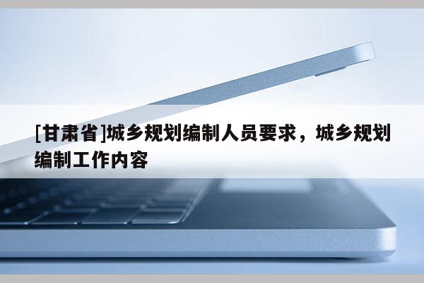 [甘肅省]城鄉(xiāng)規(guī)劃編制人員要求，城鄉(xiāng)規(guī)劃編制工作內(nèi)容