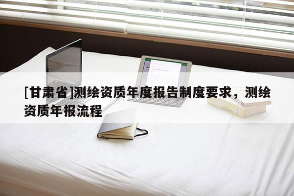 [甘肅省]測繪資質(zhì)年度報(bào)告制度要求，測繪資質(zhì)年報(bào)流程
