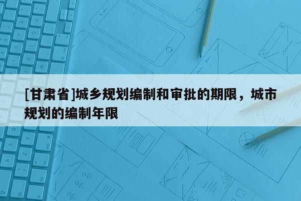 [甘肅省]城鄉(xiāng)規(guī)劃編制和審批的期限，城市規(guī)劃的編制年限