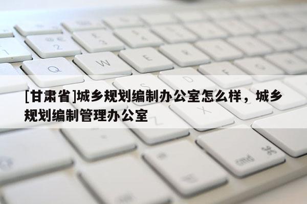 [甘肅省]城鄉(xiāng)規(guī)劃編制辦公室怎么樣，城鄉(xiāng)規(guī)劃編制管理辦公室