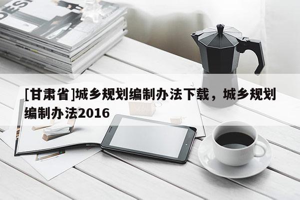 [甘肅省]城鄉(xiāng)規(guī)劃編制辦法下載，城鄉(xiāng)規(guī)劃編制辦法2016