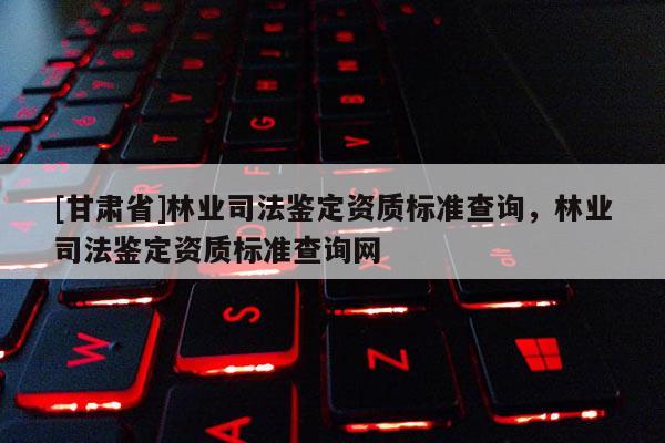 [甘肅省]林業(yè)司法鑒定資質(zhì)標準查詢，林業(yè)司法鑒定資質(zhì)標準查詢網(wǎng)