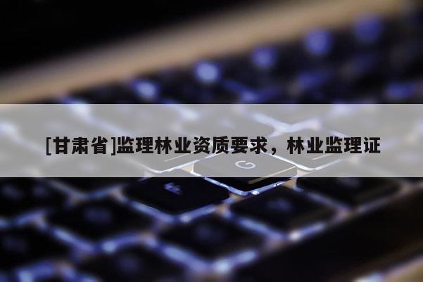 [甘肅省]監(jiān)理林業(yè)資質(zhì)要求，林業(yè)監(jiān)理證