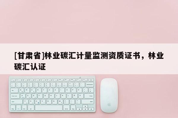 [甘肅省]林業(yè)碳匯計量監(jiān)測資質證書，林業(yè)碳匯認證