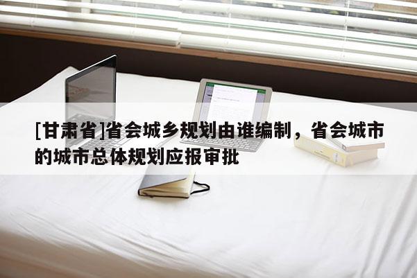 [甘肅省]省會(huì)城鄉(xiāng)規(guī)劃由誰(shuí)編制，省會(huì)城市的城市總體規(guī)劃應(yīng)報(bào)審批