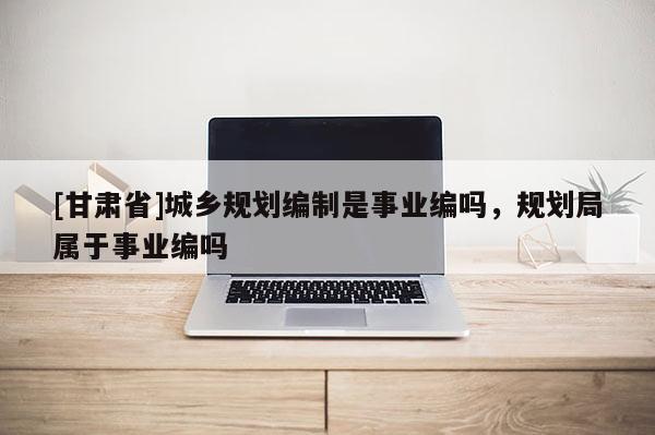 [甘肅省]城鄉(xiāng)規(guī)劃編制是事業(yè)編嗎，規(guī)劃局屬于事業(yè)編嗎