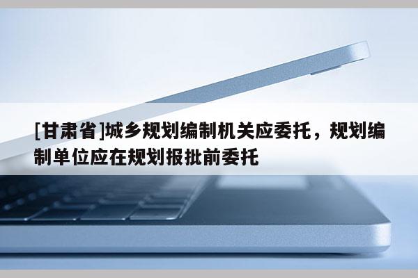 [甘肅省]城鄉(xiāng)規(guī)劃編制機關(guān)應(yīng)委托，規(guī)劃編制單位應(yīng)在規(guī)劃報批前委托