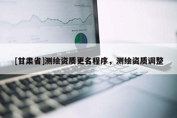[甘肅省]測繪資質(zhì)更名程序，測繪資質(zhì)調(diào)整