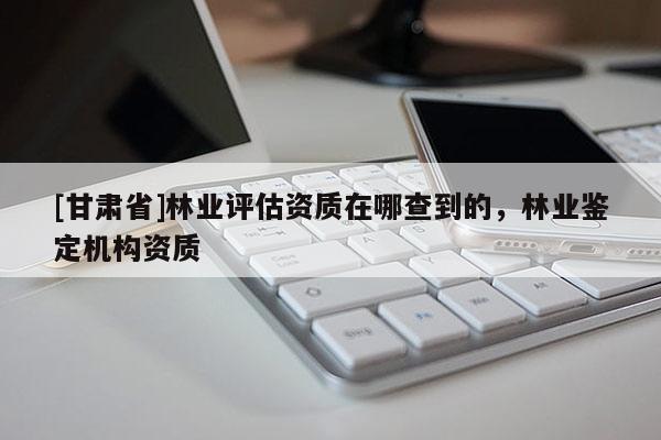 [甘肅省]林業(yè)評估資質(zhì)在哪查到的，林業(yè)鑒定機(jī)構(gòu)資質(zhì)