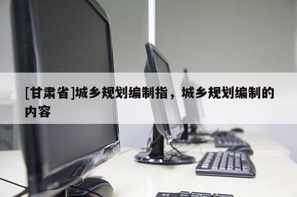 [甘肅省]城鄉(xiāng)規(guī)劃編制指，城鄉(xiāng)規(guī)劃編制的內(nèi)容