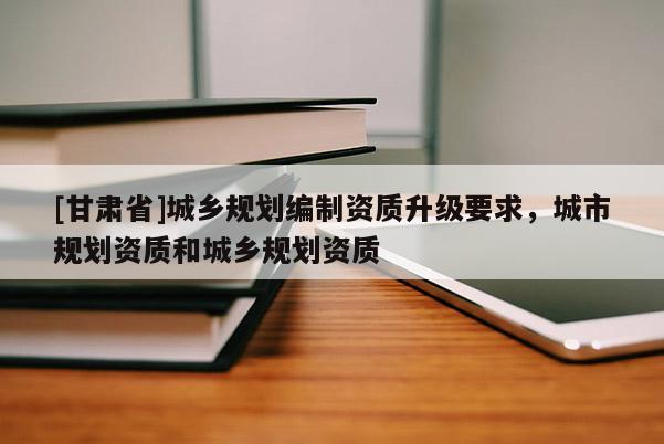 [甘肅省]城鄉(xiāng)規(guī)劃編制資質(zhì)升級(jí)要求，城市規(guī)劃資質(zhì)和城鄉(xiāng)規(guī)劃資質(zhì)