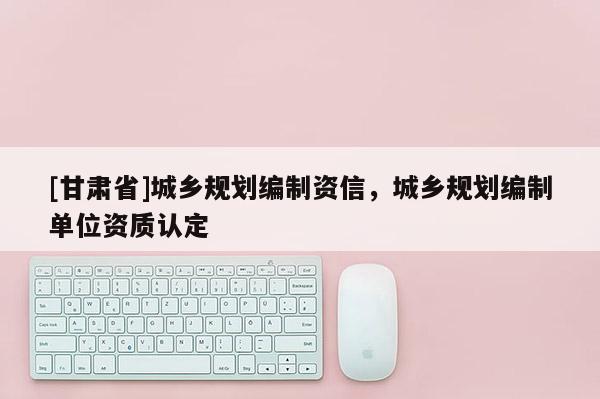 [甘肅省]城鄉(xiāng)規(guī)劃編制資信，城鄉(xiāng)規(guī)劃編制單位資質(zhì)認(rèn)定