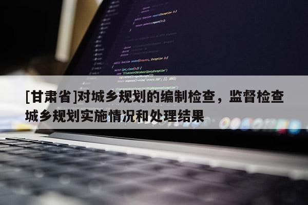 [甘肅省]對城鄉(xiāng)規(guī)劃的編制檢查，監(jiān)督檢查城鄉(xiāng)規(guī)劃實(shí)施情況和處理結(jié)果
