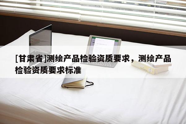 [甘肅省]測繪產(chǎn)品檢驗資質(zhì)要求，測繪產(chǎn)品檢驗資質(zhì)要求標(biāo)準(zhǔn)