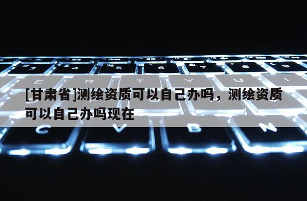 [甘肅省]測繪資質可以自己辦嗎，測繪資質可以自己辦嗎現(xiàn)在