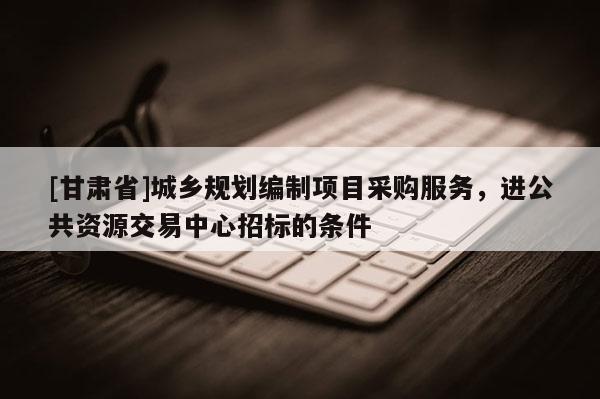 [甘肅省]城鄉(xiāng)規(guī)劃編制項(xiàng)目采購服務(wù)，進(jìn)公共資源交易中心招標(biāo)的條件