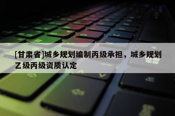 [甘肅省]城鄉(xiāng)規(guī)劃編制丙級承擔，城鄉(xiāng)規(guī)劃乙級丙級資質(zhì)認定