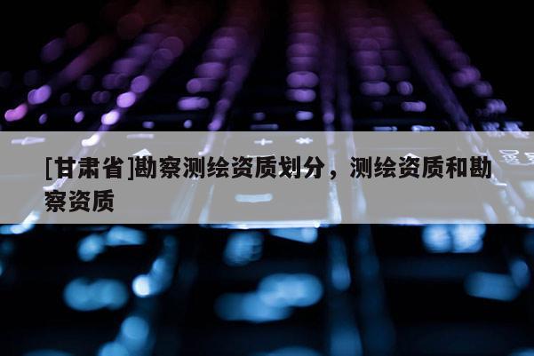 [甘肅省]勘察測(cè)繪資質(zhì)劃分，測(cè)繪資質(zhì)和勘察資質(zhì)