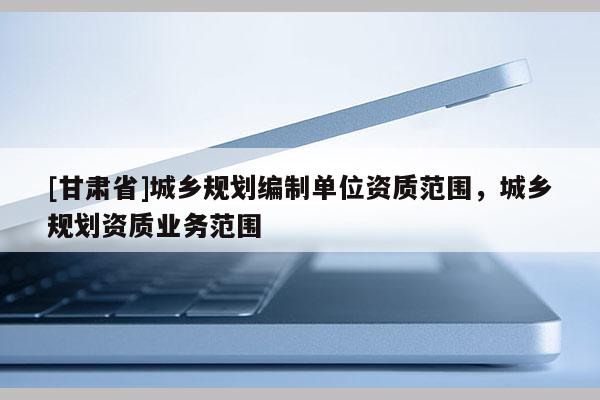 [甘肅省]城鄉(xiāng)規(guī)劃編制單位資質(zhì)范圍，城鄉(xiāng)規(guī)劃資質(zhì)業(yè)務(wù)范圍