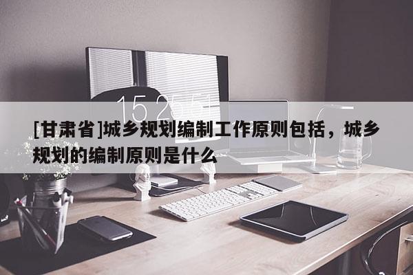 [甘肅省]城鄉(xiāng)規(guī)劃編制工作原則包括，城鄉(xiāng)規(guī)劃的編制原則是什么