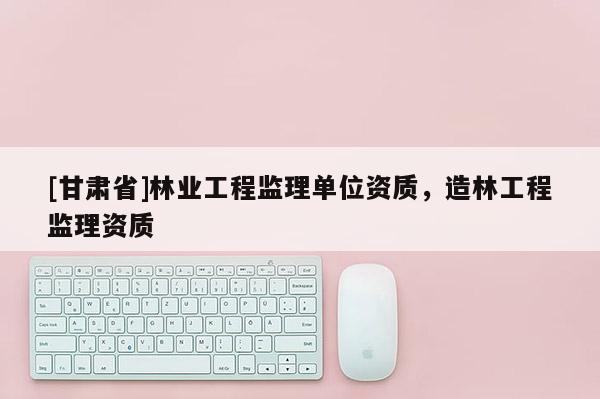 [甘肅省]林業(yè)工程監(jiān)理單位資質(zhì)，造林工程監(jiān)理資質(zhì)