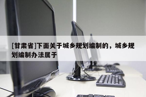 [甘肅省]下面關(guān)于城鄉(xiāng)規(guī)劃編制的，城鄉(xiāng)規(guī)劃編制辦法屬于
