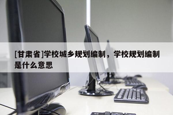 [甘肅省]學校城鄉(xiāng)規(guī)劃編制，學校規(guī)劃編制是什么意思