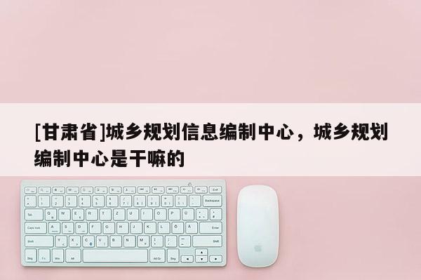 [甘肅省]城鄉(xiāng)規(guī)劃信息編制中心，城鄉(xiāng)規(guī)劃編制中心是干嘛的