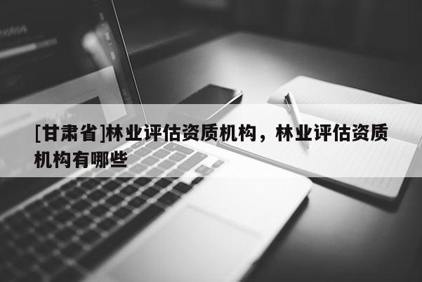 [甘肅省]林業(yè)評(píng)估資質(zhì)機(jī)構(gòu)，林業(yè)評(píng)估資質(zhì)機(jī)構(gòu)有哪些