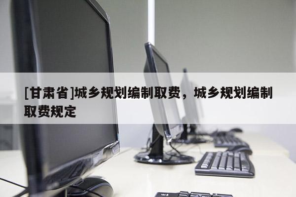 [甘肅省]城鄉(xiāng)規(guī)劃編制取費，城鄉(xiāng)規(guī)劃編制取費規(guī)定