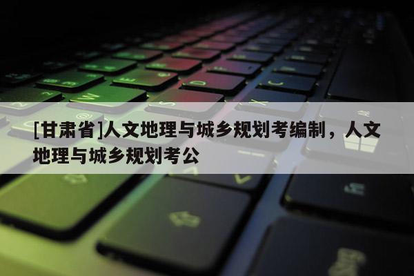 [甘肅省]人文地理與城鄉(xiāng)規(guī)劃考編制，人文地理與城鄉(xiāng)規(guī)劃考公