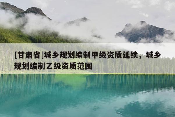 [甘肅省]城鄉(xiāng)規(guī)劃編制甲級資質(zhì)延續(xù)，城鄉(xiāng)規(guī)劃編制乙級資質(zhì)范圍